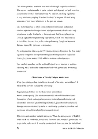 One must question, however, how much is enough to produce disease?
The answer, unfortunately, is quite variable and depends on both genetics
(nature) and lifestyle habits (nurture). As a result, smoking cigarettes
is very similar to playing “Russian Roulette” with your life and being
unaware of how many chambers in the gun are loaded.
One factor reported to offer some protection (in human and animal
studies) against the damage caused by cigarette smoke is elevated lung
glutathione levels. Studies have demonstrated that N-acetyl cysteine
(NAC), a glutathione-promoting supplement, which will be discussed
in detail in a later section, reduces the pulmonary (lung) and systemic
damage caused by exposure to cigarettes.
As an interesting side note, in 1994 during tobacco litigation, the five major
cigarette companies incorporated the glutathione-precursor ingredient
N-acetyl cysteine as the 599th additive to tobacco in cigarettes.
One can but speculate on the health effects of never starting or quitting
smoking AND nutritional supplementation with glutathione-promoting
substances.
Glutathione a Totally Unique Antioxidant
What then distinguishes glutathione from all of the other antioxidants? I
believe the answers include the following:
Regenerative abilities for itself and other antioxidants
Antioxidant capacity (the most concentrated intracellular antioxidant)
Generation of and an integral component in the chemical structure of
antioxidant enzymes (glutathione peroxidases, glutathione transferases)
Energy (the amount used by cells to continually synthesize, monitor and
maximize intracellular glutathione concentrations)
This represents another suitable acronym. When the components of RAGE
and FEAR are combined, the diverse functions and power of glutathione can
begin to be understood. It must be emphasized, however, that the individual
24 www.RobKellerMD.com
 