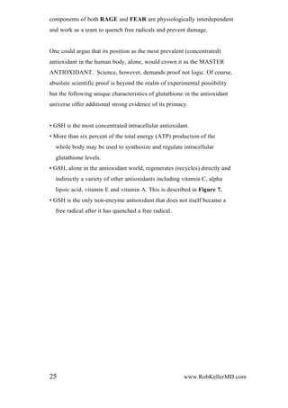 components of both RAGE and FEAR are physiologically interdependent
and work as a team to quench free radicals and prevent damage.
One could argue that its position as the most prevalent (concentrated)
antioxidant in the human body, alone, would crown it as the MASTER
ANTIOXIDANT. Science, however, demands proof not logic. Of course,
absolute scientific proof is beyond the realm of experimental possibility
but the following unique characteristics of glutathione in the antioxidant
universe offer additional strong evidence of its primacy.
• GSH is the most concentrated intracellular antioxidant.
• More than six percent of the total energy (ATP) production of the
whole body may be used to synthesize and regulate intracellular
glutathione levels.
• GSH, alone in the antioxidant world, regenerates (recycles) directly and
indirectly a variety of other antioxidants including vitamin C, alpha
lipoic acid, vitamin E and vitamin A. This is described in Figure 7.
• GSH is the only non-enzyme antioxidant that does not itself became a
free radical after it has quenched a free radical.
25 www.RobKellerMD.com
 