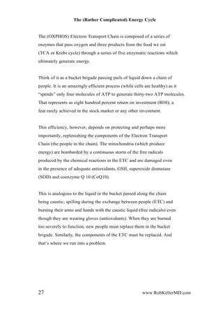 The (Rather Complicated) Energy Cycle
The (OXPHOS) Electron Transport Chain is composed of a series of
enzymes that pass oxygen and three products from the food we eat
(TCA or Krebs cycle) through a series of five enzymatic reactions which
ultimately generate energy.
Think of it as a bucket brigade passing pails of liquid down a chain of
people. It is an amazingly efficient process (while cells are healthy) as it
“spends” only four molecules of ATP to generate thirty-two ATP molecules.
That represents as eight hundred percent return on investment (ROI); a
feat rarely achieved in the stock market or any other investment.
This efficiency, however, depends on protecting and perhaps more
importantly, replenishing the components of the Electron Transport
Chain (the people in the chain). The mitochondria (which produce
energy) are bombarded by a continuous storm of the free radicals
produced by the chemical reactions in the ETC and are damaged even
in the presence of adequate antioxidants, GSH, superoxide dismutase
(SOD) and coenzyme Q 10 (CoQ10).
This is analogous to the liquid in the bucket passed along the chain
being caustic; spilling during the exchange between people (ETC) and
burning their arms and hands with the caustic liquid (free radicals) even
though they are wearing gloves (antioxidants). When they are burned
too severely to function, new people must replace them in the bucket
brigade. Similarly, the components of the ETC must be replaced. And
that’s where we run into a problem.
27 www.RobKellerMD.com
 