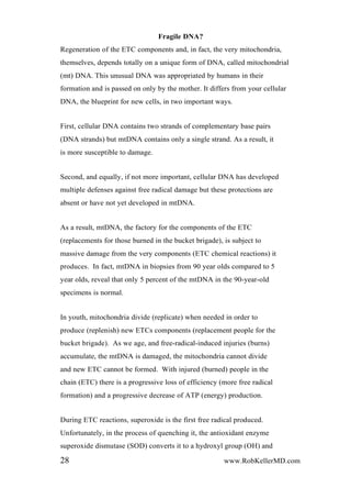 Fragile DNA?
Regeneration of the ETC components and, in fact, the very mitochondria,
themselves, depends totally on a unique form of DNA, called mitochondrial
(mt) DNA. This unusual DNA was appropriated by humans in their
formation and is passed on only by the mother. It differs from your cellular
DNA, the blueprint for new cells, in two important ways.
First, cellular DNA contains two strands of complementary base pairs
(DNA strands) but mtDNA contains only a single strand. As a result, it
is more susceptible to damage.
Second, and equally, if not more important, cellular DNA has developed
multiple defenses against free radical damage but these protections are
absent or have not yet developed in mtDNA.
As a result, mtDNA, the factory for the components of the ETC
(replacements for those burned in the bucket brigade), is subject to
massive damage from the very components (ETC chemical reactions) it
produces. In fact, mtDNA in biopsies from 90 year olds compared to 5
year olds, reveal that only 5 percent of the mtDNA in the 90-year-old
specimens is normal.
In youth, mitochondria divide (replicate) when needed in order to
produce (replenish) new ETCs components (replacement people for the
bucket brigade). As we age, and free-radical-induced injuries (burns)
accumulate, the mtDNA is damaged, the mitochondria cannot divide
and new ETC cannot be formed. With injured (burned) people in the
chain (ETC) there is a progressive loss of efficiency (more free radical
formation) and a progressive decrease of ATP (energy) production.
During ETC reactions, superoxide is the first free radical produced.
Unfortunately, in the process of quenching it, the antioxidant enzyme
superoxide dismutase (SOD) converts it to a hydroxyl group (OH) and
28 www.RobKellerMD.com
 