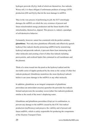 hydrogen peroxide (H₂O₂), both of which are themselves, free radicals.
Worse still, it is these obligate if unfortunate products of energy (ATP)
production (OH and H₂O₂) that do the most damage to mtDNA.
Thus in the very process of performing its job, the ECT unwittingly
damages the mtDNA on which the very existence of present and
future mitochondrial energy production and the future health of the
mitochondria, themselves, depend. This process is, indeed, a paradigm
of self-destructive behavior.
Fortunately, however, nature has countered with the perfect antidote,
glutathione. Not only does glutathione efficiently and effectively quench
hydroxyl free radicals thereby protecting mtDNA but by neutralizing
hydroxyl and peroxide radicals, it prevents them from interacting with
other molecules and creating a host of other free radicals including
peroxynitrite, and oxidized lipids (fats contained in cell membranes and
the plasma).
Think of a stone tossed into the pond as the hydroxyl radical and the
inevitable series of ripples produced by the stone as the variety of other free
radicals produced. Glutathione neutralizes the stone (hydroxyl radical)
before it can cause damage to the mtDNA or any other molecule.
In addition, glutathione as an integral component of glutathione
peroxidase (an antioxidant enzyme) quenches the peroxide free radicals
formed and prevents the secondary waves (other free radicals) produced,
similar to the result of the stone’s displacing water.
Glutathione and glutathione peroxidase (Gxp) act in combination, to
prevent any damage to the mtDNA caused by the ETC free-radical
production (inefficiency) and preserve the viability and of present and
future mtDNA, which is solely responsible for producing the components
of the Electron Transport Chain.
29 www.RobKellerMD.com
 