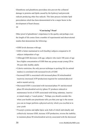 Glutathione and glutathione peroxidase also prevent the collateral
damage to proteins and lipids caused by the hydroxyl and peroxide
radicals producing other free radicals. This later process includes lipid
peroxidation which has been demonstrated to be a major factor in the
development of heart disease.
30
“Convincing” Proof
Other proof of glutathione’s importance to the quality and perhaps even
the length of life comes from a number of experimental and observational
studies that demonstrate the following:
• GSH levels decrease with age
• GSH is better maintained in well (healthy) subjects compared to ill
subjects independent of age
• Although GSH decreases with age, subjects who reach 100 years of age
have higher concentration of GSH than any group except young (20 to
30-year-old), healthy adults
• Calorie restriction, the only proven technique to prolong life (in animal
studies) is correlated with increased levels of GSH
• Increased GSH is associated with increased phase III mitochondrial
reactivity (increased ATP production) required for sustained physical
and/or mental activity
• Decreased GSH is associated with increased phase IV and decreased
phase III mitochondrial activity (phase IV produces reduced or
maintenance levels of ATP) associated with being sedentary, inactive
or stated simply a “couch potato.” Perhaps you should consider this
when your health care practitioner tells you that your age is the reason
you can no longer perform a physical activity which you excelled at in
your youth
• N-acetyl cysteine and alpha lipoic acid, both of which individually and
collectively increase GSH, increase ATP production, reverse the inability
to maintain phase III mitochondrial activity associated with the decreased
30 www.RobKellerMD.com
 