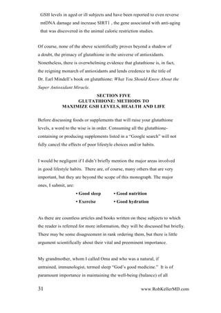 GSH levels in aged or ill subjects and have been reported to even reverse
mtDNA damage and increase SIRT1 , the gene associated with anti-aging
that was discovered in the animal caloric restriction studies.
Of course, none of the above scientifically proves beyond a shadow of
a doubt, the primacy of glutathione in the universe of antioxidants.
Nonetheless, there is overwhelming evidence that glutathione is, in fact,
the reigning monarch of antioxidants and lends credence to the title of
Dr. Earl Mindell’s book on glutathione: What You Should Know About the
Super Antioxidant Miracle.
SECTION FIVE
GLUTATHIONE: METHODS TO
MAXIMIZE GSH LEVELS, HEALTH AND LIFE
Before discussing foods or supplements that will raise your glutathione
levels, a word to the wise is in order. Consuming all the glutathione-
containing or producing supplements listed in a “Google search” will not
fully cancel the effects of poor lifestyle choices and/or habits.
I would be negligent if I didn’t briefly mention the major areas involved
in good lifestyle habits. There are, of course, many others that are very
important, but they are beyond the scope of this monograph. The major
ones, I submit, are:
• Good sleep • Good nutrition
• Exercise • Good hydration
As there are countless articles and books written on these subjects to which
the reader is referred for more information, they will be discussed but briefiy.
There may be some disagreement in rank ordering them, but there is little
argument scientifically about their vital and preeminent importance.
My grandmother, whom I called Oma and who was a natural, if
untrained, immunologist, termed sleep “God’s good medicine.” It is of
paramount importance in maintaining the well-being (balance) of all
31 www.RobKellerMD.com
 