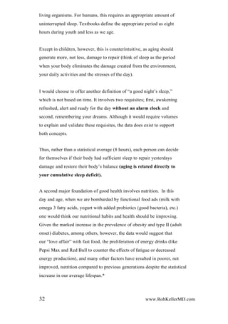 living organisms. For humans, this requires an appropriate amount of
uninterrupted sleep. Textbooks define the appropriate period as eight
hours during youth and less as we age.
Except in children, however, this is counterintuitive, as aging should
generate more, not less, damage to repair (think of sleep as the period
when your body eliminates the damage created from the environment,
your daily activities and the stresses of the day).
I would choose to offer another definition of “a good night’s sleep,”
which is not based on time. It involves two requisites; first, awakening
refreshed, alert and ready for the day without an alarm clock and
second, remembering your dreams. Although it would require volumes
to explain and validate these requisites, the data does exist to support
both concepts.
Thus, rather than a statistical average (8 hours), each person can decide
for themselves if their body had sufficient sleep to repair yesterdays
damage and restore their body’s balance (aging is related directly to
your cumulative sleep deficit).
A second major foundation of good health involves nutrition. In this
day and age, when we are bombarded by functional food ads (milk with
omega 3 fatty acids, yogurt with added probiotics (good bacteria), etc.)
one would think our nutritional habits and health should be improving.
Given the marked increase in the prevalence of obesity and type II (adult
onset) diabetes, among others, however, the data would suggest that
our “love affair” with fast food, the proliferation of energy drinks (like
Pepsi Max and Red Bull to counter the effects of fatigue or decreased
energy production), and many other factors have resulted in poorer, not
improved, nutrition compared to previous generations despite the statistical
increase in our average lifespan.*
32 www.RobKellerMD.com
 
