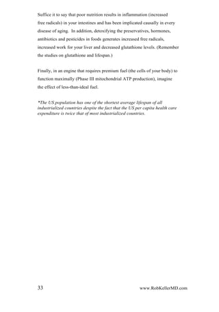 Suffice it to say that poor nutrition results in inflammation (increased
free radicals) in your intestines and has been implicated causally in every
disease of aging. In addition, detoxifying the preservatives, hormones,
antibiotics and pesticides in foods generates increased free radicals,
increased work for your liver and decreased glutathione levels. (Remember
the studies on glutathione and lifespan.)
Finally, in an engine that requires premium fuel (the cells of your body) to
function maximally (Phase III mitochondrial ATP production), imagine
the effect of less-than-ideal fuel.
*The US population has one of the shortest average lifespan of all
industrialized countries despite the fact that the US per capita health care
expenditure is twice that of most industrialized countries.
33 www.RobKellerMD.com
 