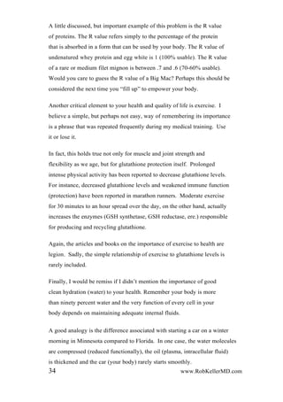 A little discussed, but important example of this problem is the R value
of proteins. The R value refers simply to the percentage of the protein
that is absorbed in a form that can be used by your body. The R value of
undenatured whey protein and egg white is 1 (100% usable). The R value
of a rare or medium filet mignon is between .7 and .6 (70-60% usable).
Would you care to guess the R value of a Big Mac? Perhaps this should be
considered the next time you “fill up” to empower your body.
Another critical element to your health and quality of life is exercise. I
believe a simple, but perhaps not easy, way of remembering its importance
is a phrase that was repeated frequently during my medical training. Use
it or lose it.
In fact, this holds true not only for muscle and joint strength and
flexibility as we age, but for glutathione protection itself. Prolonged
intense physical activity has been reported to decrease glutathione levels.
For instance, decreased glutathione levels and weakened immune function
(protection) have been reported in marathon runners. Moderate exercise
for 30 minutes to an hour spread over the day, on the other hand, actually
increases the enzymes (GSH synthetase, GSH reductase, ere.) responsible
for producing and recycling glutathione.
Again, the articles and books on the importance of exercise to health are
legion. Sadly, the simple relationship of exercise to glutathione levels is
rarely included.
Finally, I would be remiss if I didn’t mention the importance of good
clean hydration (water) to your health. Remember your body is more
than ninety percent water and the very function of every cell in your
body depends on maintaining adequate internal fluids.
A good analogy is the difference associated with starting a car on a winter
morning in Minnesota compared to Florida. In one case, the water molecules
are compressed (reduced functionally), the oil (plasma, intracellular fluid)
is thickened and the car (your body) rarely starts smoothly.
34 www.RobKellerMD.com
 
