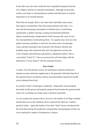 In the other case, the water molecules have expanded (comparatively) the
oil is slippery and the car responds immediately. Although not precisely
similar, your body is a biomechanical machine and lubrication is of great
importance to its smooth function.
Were that not enough, there is one other factor (probably many more)
that requires consideration when discussing hydration and water. It is
clear that the increasing consumption of bottled water is contributing
significantly to global warming, creating environmental pollutants
(plastic manufacturing, transportation) which increases the work of your
liver and glutathione in detoxifying them. It is equally clear, however, that
global warming contributes to acid rain, the main source of municipal
water, and that municipal water treatment with chlorine, fluoride and
probably many other chemicals that aren’t divulged also increase the
work of hepatic detoxification and produce a glutathione deficit. This is
a proverbial “Catch 22.” I have no answers but will end simply with the
admonition “Caveat Emptor” (let the consumer beware).
Pure Foods?
A major, if not the primary reason, for mainstream medicines dismissive
attitude towards nutritional supplements is the generally held belief that all of
the requisite factors (including vitamins and antioxidants) required for health
can be obtained from food.
In a perfect world, I would agree completely. Organically raised, properly
harvested, locally grown and properly prepared food remains the quintessential
source for everything your body needs to function maximally
As you examine the sentence above, however, the number of red flags included
should alarm you as the conditions above represent the ideal not, I submit,
practical reality. Again the number of less than “ideal” factors introduced into
the food chain during the production, transportation and packaging of food, not
even counting the vagaries of preparation, is legion.
35 www.RobKellerMD.com
 