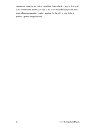 mentioning foods that are rich in glutathione (remember it is largely destroyed
in the stomach and intestine) as well as the foods rich in the component amino
acids (glutamine, cysteine, glycine) required for the cells in your body to
produce (synthesize) glutathione.
37 www.RobKellerMD.com
 