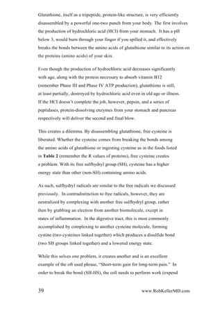 Glutathione, itself as a tripeptide, protein-like structure, is very efficiently
disassembled by a powerful one-two punch from your body. The first involves
the production of hydrochloric acid (HCI) from your stomach. It has a pH
below 3, would burn through your finger if you spilled it, and effectively
breaks the bonds between the amino acids of glutathione similar to its action on
the proteins (amino acids) of your skin.
Even though the production of hydrochloric acid decreases significantly
with age, along with the protein necessary to absorb vitamin B12
(remember Phase III and Phase IV ATP production), glutathione is still,
at least partially, destroyed by hydrochloric acid even in old age or illness.
If the HCI doesn’t complete the job, however, pepsin, and a series of
peptidases, protein-dissolving enzymes from your stomach and pancreas
respectively will deliver the second and final blow.
This creates a dilemma. By disassembling glutathione, free cysteine is
liberated. Whether the cysteine comes from breaking the bonds among
the amino acids of glutathione or ingesting cysteine as in the foods listed
in Table 2 (remember the R values of proteins), free cysteine creates
a problem. With its free sulfhydryl group (SH), cysteine has a higher
energy state than other (non-SH) containing amino acids.
As such, sulfhydryl radicals are similar to the free radicals we discussed
previously. In contradistinction to free radicals, however, they are
neutralized by complexing with another free sulfhydryl group, rather
then by grabbing an electron from another biomolecule, except in
states of inflammation. In the digestive tract, this is most commonly
accomplished by complexing to another cysteine molecule, forming
cystine (two cysteines linked together) which produces a disulfide bond
(two SH groups linked together) and a lowered energy state.
While this solves one problem, it creates another and is an excellent
example of the oft used phrase, “Short-term gain for long-term pain.” In
order to break the bond (SH-HS), the cell needs to perform work (expend
39 www.RobKellerMD.com
 