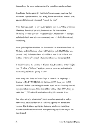 Hematology, the terms antioxidant and/or glutathione rarely surfaced.
I might add that the generally held belief in mainstream medicine that
nutritional supplements had few, if any, health benefits and were all hype,
gave me little incentive to search “outside the box.”
What then happened? In a word, my patients happened. While reviewing
laboratory data on my patients, I encountered the same unusual
laboratory anomaly (low uric acid) repeatedly. After months of noting it
and dismissing it as a laboratory-generated error*, I decided to research
its meaning.
After spending many hours on the database for the National Institutes of
Medicine and the National Library of Medicine, called PubMed (www.
pubmed.com), I discovered that uric acid was used in the body as “the
last line of defense” when all other antioxidants had been expended.
If this represented the last line of defense, then, I wondered if there might
be a “first line of defense,” a primary or most important antioxidant in
maintaining health and quality of life?
After many false starts and blind alleys in PubMed, an epiphany! I
discovered GLUTATHIONE. At that time (1997) there were 66,000
literature citations concerning glutathione alone and not counting searches
such as oxidative stress. At the time of this writing (Dec. 2007), there are
more than 77,000 scientific studies in the English literature alone.
One might ask why glutathione’s importance has remained so under-
appreciated. I believe there are at least two separate but interrelated
reasons. The first involves the fact that most articles on glutathione
involve scientific research which most practicing physicians are just too
busy to read.
4 www.RobKellerMD.com
 