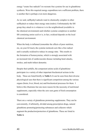 energy “create free radicals”) to recreate free cysteine for use in glutathione
synthesis. Were this required energy expenditure not a sufficient problem, there
is another that is perhaps even more dangerous.
As we said, sulfhydryl radicals want to chemically complex to other
sulfhydryls to reduce their energy state (redox). Unfortunately the SH
group they attach to is whatever is in the neighborhood (available in
the chemical environment) and whether cysteine complexes to another
SH containing amino acid or is, in fact, oxidized depends on the local
chemical environment.
When the body is inflamed (remember the effects of poor nutrition,
etc, on your GI tract), the cysteine molecule acts like a free radical
and is actually oxidized to reduce its energy state. This results in
the formation of homocysteine, which is strongly associated with
an increased risk of cardiovascular disease including heart attacks,
strokes, and multi-infarct dementia.
Despite their pitfalls, the component amino acids of glutathione
participate in a variety of other important biochemical actions in the
body. These are listed briefly in Table 3. It can be seen from their diverse
physiological uses that there is significant competition among the various
organs (brain, liver, blood, etc) and biochemical processes for them. I
believe this illustrates but one more reason for the necessity of nutritional
supplements, especially when the zero sum game of food consumption
is considered.
There are a variety of glutathione promoting supplements. They can be
conveniently, if arbitrarily, divided among prescription drugs, natural
glutathione promoting/protecting substances and cofactors which
augment the production/protection of glutathione. These are listed in
Table 4.
40 www.RobKellerMD.com
 