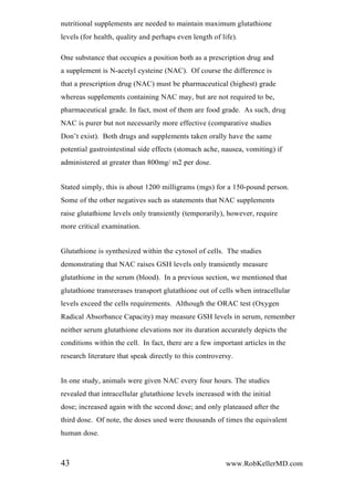 nutritional supplements are needed to maintain maximum glutathione
levels (for health, quality and perhaps even length of life).
One substance that occupies a position both as a prescription drug and
a supplement is N-acetyl cysteine (NAC). Of course the difference is
that a prescription drug (NAC) must be pharmaceutical (highest) grade
whereas supplements containing NAC may, but are not required to be,
pharmaceutical grade. In fact, most of them are food grade. As such, drug
NAC is purer but not necessarily more effective (comparative studies
Don’t exist). Both drugs and supplements taken orally have the same
potential gastrointestinal side effects (stomach ache, nausea, vomiting) if
administered at greater than 800mg/ m2 per dose.
Stated simply, this is about 1200 milligrams (mgs) for a 150-pound person.
Some of the other negatives such as statements that NAC supplements
raise glutathione levels only transiently (temporarily), however, require
more critical examination.
Glutathione is synthesized within the cytosol of cells. The studies
demonstrating that NAC raises GSH levels only transiently measure
glutathione in the serum (blood). In a previous section, we mentioned that
glutathione transrerases transport glutathione out of cells when intracellular
levels exceed the cells requirements. Although the ORAC test (Oxygen
Radical Absorbance Capacity) may measure GSH levels in serum, remember
neither serum glutathione elevations nor its duration accurately depicts the
conditions within the cell. In fact, there are a few important articles in the
research literature that speak directly to this controversy.
In one study, animals were given NAC every four hours. The studies
revealed that intracellular glutathione levels increased with the initial
dose; increased again with the second dose; and only plateaued after the
third dose. Of note, the doses used were thousands of times the equivalent
human dose.
43 www.RobKellerMD.com
 
