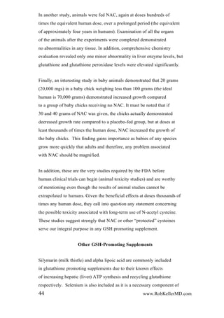 In another study, animals were fed NAC, again at doses hundreds of
times the equivalent human dose, over a prolonged period (the equivalent
of approximately four years in humans). Examination of all the organs
of the animals after the experiments were completed demonstrated
no abnormalities in any tissue. In addition, comprehensive chemistry
evaluation revealed only one minor abnormality in liver enzyme levels, but
glutathione and glutathione peroxidase levels were elevated significantly.
Finally, an interesting study in baby animals demonstrated that 20 grams
(20,000 mgs) in a baby chick weighing less than 100 grams (the ideal
human is 70,000 grams) demonstrated increased growth compared
to a group of baby chicks receiving no NAC. It must be noted that if
30 and 40 grams of NAC was given, the chicks actually demonstrated
decreased growth rate compared to a placebo-fed group, but at doses at
least thousands of times the human dose, NAC increased the growth of
the baby chicks. This finding gains importance as babies of any species
grow more quickly that adults and therefore, any problem associated
with NAC should be magnified.
In addition, these are the very studies required by the FDA before
human clinical trials can begin (animal toxicity studies) and are worthy
of mentioning even though the results of animal studies cannot be
extrapolated to humans. Given the beneficial effects at doses thousands of
times any human dose, they call into question any statement concerning
the possible toxicity associated with long-term use of N-acetyl cysteine.
These studies suggest strongly that NAC or other “protected” cysteines
serve our integral purpose in any GSH promoting supplement.
Other GSH-Promoting Supplements
Silymarin (milk thistle) and alpha lipoic acid are commonly included
in glutathione promoting supplements due to their known effects
of increasing hepatic (liver) ATP synthesis and recycling glutathione
respectively. Selenium is also included as it is a necessary component of
44 www.RobKellerMD.com
 