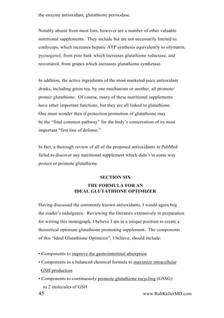 the enzyme antioxidant, glutathione peroxidase.
Notably absent from most lists, however are a number of other valuable
nutritional supplements. They include but are not necessarily limited to:
cordyceps, which increases hepatic ATP synthesis equivalently to silymarin;
pycnogenol, from pine bark which increases glutathione reductase; and
resveratrol, from grapes which increases glutathione synthetase.
In addition, the active ingredients of the most marketed juice antioxidant
drinks, including green tea, by one mechanism or another, all promote/
protect glutathione. Of course, many of these nutritional supplements
have other important functions, but they are all linked to glutathione.
One must wonder then if protection/promotion of glutathione may
be the “final common pathway” for the body’s conservation of its most
important "first line of defense.”
In fact, a thorough review of all of the proposed antioxidants in PubMed
failed to discover any nutritional supplement which didn’t in some way
protect or promote glutathione.
SECTION SIX
THE FORMULA FOR AN
IDEAL GLUTATHIONE OPTIMIZER
Having discussed the commonly known antioxidants, I would again beg
the reader’s indulgence. Reviewing the literature extensively in preparation
for writing this monograph, I believe I am in a unique position to create a
theoretical optimum glutathione promoting supplement. The components
of this “Ideal Glutathione Optimizer”, I believe, should include:
• Components to improve the gastrointestinal absorption
• Components in a balanced chemical formula to maximize intracellular
GSH production
• Components to continuously promote glutathione recycling (GSSG)
to 2 molecules of GSH
45 www.RobKellerMD.com
 