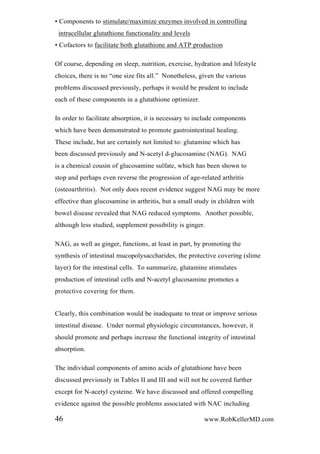 • Components to stimulate/maximize enzymes involved in controlling
intracellular glutathione functionality and levels
• Cofactors to facilitate both glutathione and ATP production
Of course, depending on sleep, nutrition, exercise, hydration and lifestyle
choices, there is no “one size fits all.” Nonetheless, given the various
problems discussed previously, perhaps it would be prudent to include
each of these components in a glutathione optimizer.
In order to facilitate absorption, it is necessary to include components
which have been demonstrated to promote gastrointestinal healing.
These include, but are certainly not limited to: glutamine which has
been discussed previously and N-acetyl d-glucosamine (NAG). NAG
is a chemical cousin of glucosamine sulfate, which has been shown to
stop and perhaps even reverse the progression of age-related arthritis
(osteoarthritis). Not only does recent evidence suggest NAG may be more
effective than glucosamine in arthritis, but a small study in children with
bowel disease revealed that NAG reduced symptoms. Another possible,
although less studied, supplement possibility is ginger.
NAG, as well as ginger, functions, at least in part, by promoting the
synthesis of intestinal mucopolysaccharides, the protective covering (slime
layer) for the intestinal cells. To summarize, glutamine stimulates
production of intestinal cells and N-acetyl glucosamine promotes a
protective covering for them.
Clearly, this combination would be inadequate to treat or improve serious
intestinal disease. Under normal physiologic circumstances, however, it
should promote and perhaps increase the functional integrity of intestinal
absorption.
The individual components of amino acids of glutathione have been
discussed previously in Tables II and III and will not be covered further
except for N-acetyl cysteine. We have discussed and offered compelling
evidence against the possible problems associated with NAC including
46 www.RobKellerMD.com
 