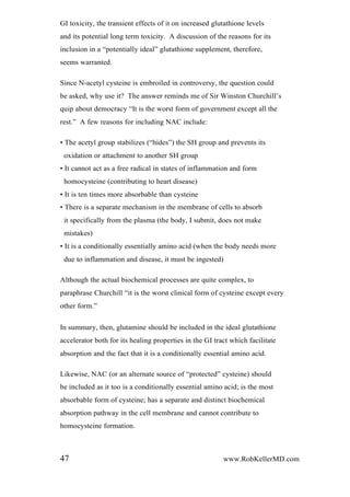 GI toxicity, the transient effects of it on increased glutathione levels
and its potential long term toxicity. A discussion of the reasons for its
inclusion in a “potentially ideal” glutathione supplement, therefore,
seems warranted.
Since N-acetyl cysteine is embroiled in controversy, the question could
be asked, why use it? The answer reminds me of Sir Winston Churchill’s
quip about democracy “It is the worst form of government except all the
rest.” A few reasons for including NAC include:
• The acetyl group stabilizes (“hides”) the SH group and prevents its
oxidation or attachment to another SH group
• It cannot act as a free radical in states of inflammation and form
homocysteine (contributing to heart disease)
• It is ten times more absorbable than cysteine
• There is a separate mechanism in the membrane of cells to absorb
it specifically from the plasma (the body, I submit, does not make
mistakes)
• It is a conditionally essentially amino acid (when the body needs more
due to inflammation and disease, it must be ingested)
Although the actual biochemical processes are quite complex, to
paraphrase Churchill “it is the worst clinical form of cysteine except every
other form.”
In summary, then, glutamine should be included in the ideal glutathione
accelerator both for its healing properties in the GI tract which facilitate
absorption and the fact that it is a conditionally essential amino acid.
Likewise, NAC (or an alternate source of “protected” cysteine) should
be included as it too is a conditionally essential amino acid; is the most
absorbable form of cysteine; has a separate and distinct biochemical
absorption pathway in the cell membrane and cannot contribute to
homocysteine formation.
47 www.RobKellerMD.com
 
