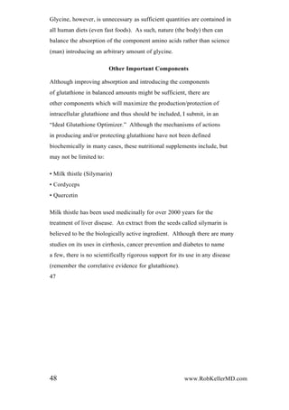 Glycine, however, is unnecessary as sufficient quantities are contained in
all human diets (even fast foods). As such, nature (the body) then can
balance the absorption of the component amino acids rather than science
(man) introducing an arbitrary amount of glycine.
Other Important Components
Although improving absorption and introducing the components
of glutathione in balanced amounts might be sufficient, there are
other components which will maximize the production/protection of
intracellular glutathione and thus should be included, I submit, in an
“Ideal Glutathione Optimizer.” Although the mechanisms of actions
in producing and/or protecting glutathione have not been defined
biochemically in many cases, these nutritional supplements include, but
may not be limited to:
• Milk thistle (Silymarin)
• Cordyceps
• Quercetin
Milk thistle has been used medicinally for over 2000 years for the
treatment of liver disease. An extract from the seeds called silymarin is
believed to be the biologically active ingredient. Although there are many
studies on its uses in cirrhosis, cancer prevention and diabetes to name
a few, there is no scientifically rigorous support for its use in any disease
(remember the correlative evidence for glutathione).
47
48 www.RobKellerMD.com
 