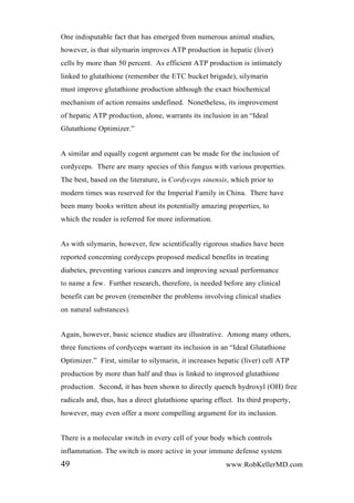 One indisputable fact that has emerged from numerous animal studies,
however, is that silymarin improves ATP production in hepatic (liver)
cells by more than 50 percent. As efficient ATP production is intimately
linked to glutathione (remember the ETC bucket brigade), silymarin
must improve glutathione production although the exact biochemical
mechanism of action remains undefined. Nonetheless, its improvement
of hepatic ATP production, alone, warrants its inclusion in an “Ideal
Glutathione Optimizer.”
A similar and equally cogent argument can be made for the inclusion of
cordyceps. There are many species of this fungus with various properties.
The best, based on the literature, is Cordyceps sinensis, which prior to
modern times was reserved for the Imperial Family in China. There have
been many books written about its potentially amazing properties, to
which the reader is referred for more information.
As with silymarin, however, few scientifically rigorous studies have been
reported concerning cordyceps proposed medical benefits in treating
diabetes, preventing various cancers and improving sexual performance
to name a few. Further research, therefore, is needed before any clinical
benefit can be proven (remember the problems involving clinical studies
on natural substances).
Again, however, basic science studies are illustrative. Among many others,
three functions of cordyceps warrant its inclusion in an “Ideal Glutathione
Optimizer.” First, similar to silymarin, it increases hepatic (liver) cell ATP
production by more than half and thus is linked to improved glutathione
production. Second, it has been shown to directly quench hydroxyl (OH) free
radicals and, thus, has a direct glutathione sparing effect. Its third property,
however, may even offer a more compelling argument for its inclusion.
There is a molecular switch in every cell of your body which controls
inflammation. The switch is more active in your immune defense system
49 www.RobKellerMD.com
 