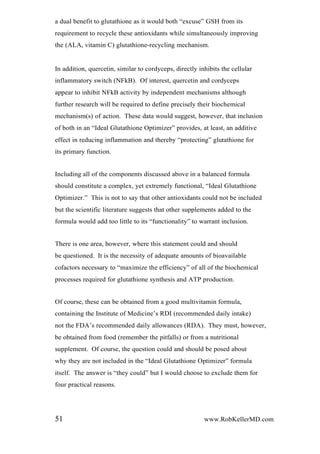 a dual benefit to glutathione as it would both “excuse” GSH from its
requirement to recycle these antioxidants while simultaneously improving
the (ALA, vitamin C) glutathione-recycling mechanism.
In addition, quercetin, similar to cordyceps, directly inhibits the cellular
inflammatory switch (NFkB). Of interest, quercetin and cordyceps
appear to inhibit NFkB activity by independent mechanisms although
further research will be required to define precisely their biochemical
mechanism(s) of action. These data would suggest, however, that inclusion
of both in an “Ideal Glutathione Optimizer” provides, at least, an additive
effect in reducing inflammation and thereby “protecting” glutathione for
its primary function.
Including all of the components discussed above in a balanced formula
should constitute a complex, yet extremely functional, “Ideal Glutathione
Optimizer.” This is not to say that other antioxidants could not be included
but the scientific literature suggests that other supplements added to the
formula would add too little to its “functionality” to warrant inclusion.
There is one area, however, where this statement could and should
be questioned. It is the necessity of adequate amounts of bioavailable
cofactors necessary to “maximize the efficiency” of all of the biochemical
processes required for glutathione synthesis and ATP production.
Of course, these can be obtained from a good multivitamin formula,
containing the Institute of Medicine’s RDI (recommended daily intake)
not the FDA’s recommended daily allowances (RDA). They must, however,
be obtained from food (remember the pitfalls) or from a nutritional
supplement. Of course, the question could and should be posed about
why they are not included in the “Ideal Glutathione Optimizer” formula
itself. The answer is “they could” but I would choose to exclude them for
four practical reasons.
51 www.RobKellerMD.com
 