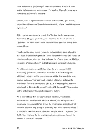 First, most healthy people ingest sufficient quantities of each of them
so that inclusion seems unnecessary. For aged or ill people, however, a
supplement may well be required.
Second, there is a practical consideration of the quantity (pill burden)
required to achieve a sufficient balanced quantity of any “Ideal Glutathione
Optimizer.”
Third, and perhaps the most practical of the four, is the issue of cost.
Remember, I begged your indulgence to create the “Ideal Glutathione
Optimizer” but even under “ideal” circumstances, practical reality must
be considered.
Fourth, and the most cogent reason for including them as an adjunct to
the “Ideal Glutathione Optimizer” is our current knowledge of a variety of
vitamins and trace minerals. Any inclusive list of them however, I believe,
represents a “moving target” as the literature is continually changing.
As additional studies are published (there have been over 20,000
mentioning glutathione, directly or indirectly, in the last five years)
additional cofactors and/or trace elements will be discovered that also
warrant inclusion. They represent cofactors which will enhance the
function of food utilization chains (the TCA or Krebs cycle); improve
mitochondrial DNA (mtDNA) and/ or the ATP factory (ETC) production
and/or add efficiency to glutathione control factors.
As of this writing, they include various B vitamins, vitamin D3,
trace minerals, and selenium, which is necessary for the synthesis of
glutathione peroxidase (GPx). Given the proliferation and intensity of
research, however, any listing of them may well prove obsolete before it
is published. As such, I have elected to relegate them to “adjuncts” (see
Table 4) as I believe the list might prove incomplete regardless of the
amount of research I reviewed.
52 www.RobKellerMD.com
 