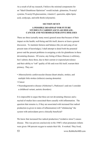 As a result of all my research, I believe the minimal components for
an “Ideal Glutathione Optimizer” would include: glutamine, N-acetyl
cysteine, N-acetyl D-glucosamine, vitamin C, quercetin, alpha lipoic
acid, cordyceps, and milk thistle (silymarin).
SECTION SEVEN
A POSSIBLE ROADMAP FOR FUTURE
STUDIES IN CARDIOVASCULAR DISEASE,
CANCER AND NEURODEGENERATIVE DISEASES
There are three (actually many more) general areas that because of their
impact on the health, well-being and life itself, deserve at least a general
discussion. To maintain fairness and balance (the yin and yang of our
present state of knowledge), I shall attempt to detail both the potential
power and the present problems in assigning a role for glutathione in these
devastating diseases. Of course, any listing of these illnesses is arbitrary,
but I submit, these three, due to their current or expected prevalence
and their ability to “rob” quality of life and even life itself, warrant their
primacy. They are:
• Atherosclerotic cardiovascular disease (heart attacks, strokes, and
multiple little strokes (infarcts) causing dementia)
• Cancer
• Neurodegenerative disease (Alzheimer’s, Parkinson’s and one I consider
a childhood variant, autistic disorders)
It is impossible to argue that these are not devastating illnesses and a
myriad of studies have associated them causally with inflammation. The
question that remains is, if they are associated with increased free radical
production (a given in states of inflammation) will “rebalancing” the
system with antioxidants prove clinically beneficial?
We know that increased free radical production (“oxidative stress”) causes
disease. This was proven conclusively in the 1940’s when premature infants
were given 100 percent oxygen to sustain their life. It worked. They lived,
53 www.RobKellerMD.com
 