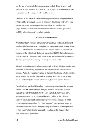 but the law of unintended consequences prevailed. The extremely high
levels of oxygen resulted in excessive “lost oxygen” in mitochondrial ATP
production and the clinical result was blindness.
Similarly, in the 1970-80’s the use of oxygen concentrations greater than
50 percent for prolonged periods in patients with chronic obstructive lung
disease and other pulmonary problems resulted in “burning” the
lungs, a clinical condition named “acute respiratory distress syndrome"
(ARDS), which frequently resulted in death.
Cardiovascular Disorders
What about heart disease? Interestingly, McCully, a professor at Harvard,
implicated inflammation as a causal factor/ promoter of heart disease in the
l970’s. Unfortunately, as so many others, he was dismissed and derided
(remember the oil tanker). In fact, it was not until 2000 that inflammation
gained "medical credibility” as a causative factor in cardiovascular disease.
It is now considered intuitively obvious (sound familiar?).
It is well beyond the scope of this monograph to detail all of the studies that
prove the link(s) among free radicals, inflammation and cardiovascular
disease. Again the reader is referred to the many books and articles written
on the subject for further information. A balanced portrayal (the power
and the problems) of a few selected studies, however, will be discussed.
First, I submit, we should have known that atherosclerotic cardiovascular
disease (ASHD) involved more than just elevated cholesterol or more
precisely elevated “bad cholesterol,” Low Density Lipoproteins-LDL,
when autopsies on 18- to 25-year-old soldiers killed in the “Korean
Conflict” revealed significant atherosclerotic lesions (plaques) in up to
75 percent of the autopsies. As “kids” shouldn’t have enough “time" to
develop such severe lesions (the prevailing wisdom was that the presence
of “too much” cholesterol over decades resulted in the plaques) there
must be another explanation.
54 www.RobKellerMD.com
 