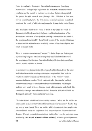 Enter free radicals. Remember free radicals can damage (burn) any
biomolecule. Using simple logic then, the more LDL (bad) cholesterol
you have and the more free radicals you produce that aren’t quenched,
the greater the odds you will burn (damage) LDL. This has, in fact, been
proven scientifically to be the first domino in a multi-domino cascade of
reactions, the result of which is cardiovascular disease in its varied forms.
This illness (the number one cause of death in the US) is the result of
damage to the blood vessels of the heart resulting in disruption of the
plaques and activation of the platelets causing a heart attack and death to
the heart muscle supplied by those blood vessels. If the heart wall damage
is severe and/or occurs in areas involving control of the heart rhythm, the
result is sudden death.
There is a minor variant named “angina.” I doubt, however, that anyone
experiencing “angina” which is a temporary decrease in blood flow to
the heart caused by the same free radical induced lesions that cause heart
attacks, would consider it “minor.”
In a similar way, damage to the blood vessels of the brain, from the same
multi-domino reaction starting with excess, unquenched, free radicals
results in cerebrovascular accidents (strokes) or the “minor” variant
transient ischemic attacks (TIAs). Alternatively, there can be multiple
and repeated damage to smaller blood vessels in the brain resulting in
multiple very small strokes. At some point, which remains undefined, this
cumulative damage results in multi-infarct dementia, which is difficult to
distinguish clinically from Alzheimer’s disease.
Given the above, you should be screaming by now, “where are the studies on
antioxidants as a possible treatment for cardiovascular diseases?” Sadly, they
are largely nonexistent. There are studies which demonstrate that people who
consume more fruits and vegetables have a decreased risk of cardiovascular
disease. When it comes to interventional studies, however, the statement made
previously, “we are all prisoners of our training” assumes great importance
55 www.RobKellerMD.com
 