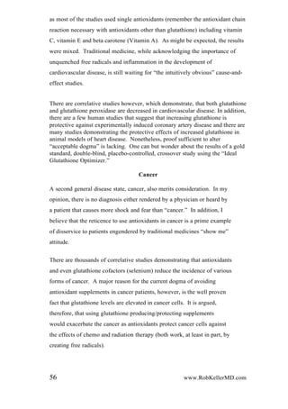 as most of the studies used single antioxidants (remember the antioxidant chain
reaction necessary with antioxidants other than glutathione) including vitamin
C, vitamin E and beta carotene (Vitamin A). As might be expected, the results
were mixed. Traditional medicine, while acknowledging the importance of
unquenched free radicals and inflammation in the development of
cardiovascular disease, is still waiting for “the intuitively obvious” cause-and-
effect studies.
There are correlative studies however, which demonstrate, that both glutathione
and glutathione peroxidase are decreased in cardiovascular disease. In addition,
there are a few human studies that suggest that increasing glutathione is
protective against experimentally induced coronary artery disease and there are
many studies demonstrating the protective effects of increased glutathione in
animal models of heart disease. Nonetheless, proof sufficient to alter
“acceptable dogma” is lacking. One can but wonder about the results of a gold
standard, double-blind, placebo-controlled, crossover study using the “Ideal
Glutathione Optimizer.”
Cancer
A second general disease state, cancer, also merits consideration. In my
opinion, there is no diagnosis either rendered by a physician or heard by
a patient that causes more shock and fear than “cancer.” In addition, I
believe that the reticence to use antioxidants in cancer is a prime example
of disservice to patients engendered by traditional medicines “show me”
attitude.
There are thousands of correlative studies demonstrating that antioxidants
and even glutathione cofactors (selenium) reduce the incidence of various
forms of cancer. A major reason for the current dogma of avoiding
antioxidant supplements in cancer patients, however, is the well proven
fact that glutathione levels are elevated in cancer cells. It is argued,
therefore, that using glutathione producing/protecting supplements
would exacerbate the cancer as antioxidants protect cancer cells against
the effects of chemo and radiation therapy (both work, at least in part, by
creating free radicals).
56 www.RobKellerMD.com
 