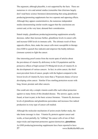 The argument, although plausible, is not supported by the facts. There are
numerous in vitro and animal studies (remember that clinicians largely
don’t read basic science literature) demonstrating that using glutathione
producing/promoting supplements has two separate and opposing effects.
Although they appear counterintuitive, the numerous independent
studies demonstrating similar results suggest that the conclusions are
correct and, at the very least, demand their consideration.
Stated simply, glutathione producing/promoting supplements actually
decrease, rather than increase further, glutathione levels in cancer cells
and increase GSH levels in immune cells. The ultimate result of these
opposite effects, then, make the cancer cells more susceptible to therapy
(less GSH to quench free radicals) and empower the bodily defenses
(immune system) to fight the cancer.
One interesting proof comes from the recent spate of articles about
the prevalence of vitamin D₃ deficiency in the US population and the
protective effects of high normal (75-90mlg/ml) levels of vitamin D, in
the development of various cancers. In fact, in colon cancer, the third
most prevalent form of cancer, people with the highest compared to the
lowest levels of vitamin D₃ have more than a 70 percent chance of never
developing colon cancer. Similar if less startling protection occurs with
lung, breast, prostate and other cancers.
One could ask why a simple vitamin could offer such robust protection
against so many forms of this dreaded disease. The answer, again, can be
found, at least in part, in the basic science literature. Vitamin D₃ decreases
levels of glutathione and glutathione peroxidase and increases free radical
production in every type of cancer cell studied.
Although the molecular mechanism of action awaits further study, the
take home message is clear. Vitamin D₃ protects against cancer and
works, at least partially, by “robbing” the cancer cells of one of their
major tricks and important protectors against destruction, glutathione.
As GSH producing/promoting supplements have been reported to have
57 www.RobKellerMD.com
 