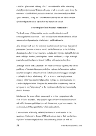 a similar “glutathione robbing effect” on cancer cells while increasing
glutathione in immune/defense cells, one is left to wonder again about the
results of a double-blind, placebo-controlled, crossover study (the FDA
“gold standard”) using the “Ideal Glutathione Optimizer” in vitamin D3
optimized patients as an adjunct in the therapy of cancer.
Neurodegenerative Diseases: Alzheimer’s
The final group of diseases that merits consideration is termed
neurodegenerative diseases. These include multi-infarct dementia, which
was mentioned previously, Alzheimer’s and Parkinson’s.
Any listing which uses the common mechanisms of increased free radical
production (reactive oxidative stress) and inflammation as the defining
characteristics, however, would also include Amyotrophic Lateral Sclerosis
(Lou Gehrig’s disease), Huntington’s chorea and in fact, a large, although
precisely undefined proportion of children with autistic disorders.
Although autism and Alzheimer’s are rarely discussed together, the similar
problems of increased (unquenched) free radicals, inflammation and the
resultant disruption of neuro circuits in both conditions suggest strongly
a pathophysiologic relationship. We, in science, tend to pigeonhole
diseases rather than acknowledging that biology is a continuum and not
a series of pigeon holes. Imagine the potential of extrapolating medical
advances in one “pigeonhole” to the continuum of other mechanistically
similar illnesses.
It is beyond the scope of this monograph to review comprehensively
each of these disorders. The reader is again referred to the mountains of
scientific literature published on each disease and urged to remember the
continuum, not the pigeonholes, when reading them.
I have chosen, arbitrarily, to briefly summarize two illnesses in the
spectrum, Alzheimer’s disease (AD) and autism, due to their similarities,
explosive increase in prevalence and devastating effects on both the
58 www.RobKellerMD.com
 