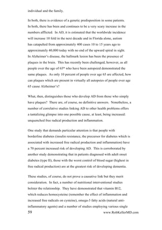 individual and the family.
In both, there is evidence of a genetic predisposition in some patients.
In both, there has been and continues to be a very scary increase in the
numbers afflicted. In AD, it is estimated that the worldwide incidence
will increase 10 fold in the next decade and in Florida alone, autism
has catapulted from approximately 400 cases 10 to 15 years ago to
approximately 40,000 today with no end of the upward spiral in sight.
In Alzheimer’s disease, the hallmark lesion has been the presence of
plaques in the brain. This has recently been challenged, however, as all
people over the age of 65* who have been autopsied demonstrated the
same plaques. As only 10 percent of people over age 65 are affected, how
can plaques which are present in virtually all autopsies of people over age
65 cause Alzheimer’s?
What, then, distinguishes those who develop AD from those who simply
have plaques? There are, of course, no definitive answers. Nonetheless, a
number of correlative studies linking AD to other health problems offers
a tantalizing glimpse into one possible cause, at least, being increased:
unquenched free radical production and inflammation.
One study that demands particular attention is that people with
borderline diabetes (insulin resistance, the precursor for diabetes which is
associated with increased free radical production and inflammation) have
a 70 percent increased risk of developing AD. This is corroborated by
another study demonstrating that in patients diagnosed with adult onset
diabetes (type II), those with the worst control of blood sugar (highest in
free radical production) are at the greatest risk of developing dementia.
These studies, of course, do not prove a causative link but they merit
consideration. In fact, a number of nutritional interventional studies
bolster the relationship. They have demonstrated that vitamin B12,
which reduces homocysteine (remember the effect of inflammation and
increased free radicals on cysteine), omega-3 fatty acids (natural anti-
inflammatory agents) and a number of studies employing various single
59 www.RobKellerMD.com
 