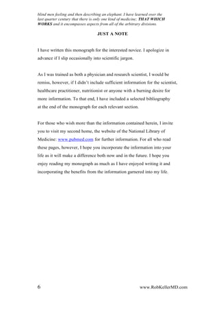 blind men feeling and then describing an elephant. I have learned over the
last quarter century that there is only one kind of medicine; THAT WHICH
WORKS and it encompasses aspects from all of the arbitrary divisions.
JUST A NOTE
I have written this monograph for the interested novice. I apologize in
advance if I slip occasionally into scientific jargon.
As I was trained as both a physician and research scientist, I would be
remiss, however, if I didn’t include sufficient information for the scientist,
healthcare practitioner, nutritionist or anyone with a burning desire for
more information. To that end, I have included a selected bibliography
at the end of the monograph for each relevant section.
For those who wish more than the information contained herein, I invite
you to visit my second home, the website of the National Library of
Medicine: www.pubmed.com for further information. For all who read
these pages, however, I hope you incorporate the information into your
life as it will make a difference both now and in the future. I hope you
enjoy reading my monograph as much as I have enjoyed writing it and
incorporating the benefits from the information garnered into my life.
6 www.RobKellerMD.com
 