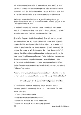 and multiple antioxidants have all demonstrated some benefit as have
correlative studies demonstrating that people who consume the largest
amount of fruits and vegetables and who exercise (remember the effects
of exercise on glutathione) have the lowest risk of developing AD.
* Perhaps even more worrisome is 50 percent of people over age 85
demonstrate clinical signs of Alzheimer‟s and the average lifespan in the
US is approaching 80 years.
In addition, Big Pharma (remember them?) is spending hundreds of
millions of dollars to develop a therapeutic “anti-inflammatory” for the
treatment, or at least to prevent the progression of AD.
Remember, however, that inflammation is the result, not the cause of
increased unquenched free radical production. An exciting, although
very preliminary study that reinforces the possibility of increased free
radical production as the first domino (along with brain plaques) in the
cascade that results in AD, demonstrated that N-acetyl cysteine (NAC)
reduced the effects of increased free radical production and slowed the
progression of AD in an animal model. And a preliminary human study
demonstrating that a monoclonal antibody which blocks the effects
of TNF alpha, an inflammatory cytokine which causes increased free
radical formations, demonstrates a dramatic, albeit temporary, reversal of
Alzheimer’s symptoms.
As stated before, no definitive conclusion can be drawn, but I believe the
above warrants serious consideration in any "Roadmap of Future Studies.”
Neurodegenerative Diseases: Autistic Spectrum Disorders
In a similar vein, although not usually linked, autism or autistic
spectrum disorders shares many similarities. These include, but may
not be limited to:
• A genetic cause in some cases
• Excess nervous system immune activity
• Evidence of increased free radical production
• Evidence of increased pro-inflammatory cytokines
60 www.RobKellerMD.com
 