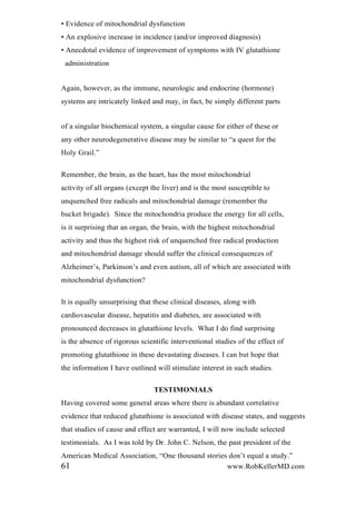 • Evidence of mitochondrial dysfunction
• An explosive increase in incidence (and/or improved diagnosis)
• Anecdotal evidence of improvement of symptoms with IV glutathione
administration
Again, however, as the immune, neurologic and endocrine (hormone)
systems are intricately linked and may, in fact, be simply different parts
of a singular biochemical system, a singular cause for either of these or
any other neurodegenerative disease may be similar to “a quest for the
Holy Grail.”
Remember, the brain, as the heart, has the most mitochondrial
activity of all organs (except the liver) and is the most susceptible to
unquenched free radicals and mitochondrial damage (remember the
bucket brigade). Since the mitochondria produce the energy for all cells,
is it surprising that an organ, the brain, with the highest mitochondrial
activity and thus the highest risk of unquenched free radical production
and mitochondrial damage should suffer the clinical consequences of
Alzheimer’s, Parkinson’s and even autism, all of which are associated with
mitochondrial dysfunction?
It is equally unsurprising that these clinical diseases, along with
cardiovascular disease, hepatitis and diabetes, are associated with
pronounced decreases in glutathione levels. What I do find surprising
is the absence of rigorous scientific interventional studies of the effect of
promoting glutathione in these devastating diseases. I can but hope that
the information I have outlined will stimulate interest in such studies.
TESTIMONIALS
Having covered some general areas where there is abundant correlative
evidence that reduced glutathione is associated with disease states, and suggests
that studies of cause and effect are warranted, I will now include selected
testimonials. As I was told by Dr. John C. Nelson, the past president of the
American Medical Association, “One thousand stories don’t equal a study.”
61 www.RobKellerMD.com
 