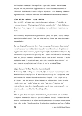 Testimonials represent a single person’s experience, and are not meant to
suggest that the glutathione supplement will treat or improve any medical
condition. Nonetheless, I believe they do represent a valid road map for future
rigorous scientific studies whenever the barriers to this research are removed.
Serge, Age 46, Improved Cellular Function
Back in 2005, I suffered a heart attack, three weeks before my 44th
birthday. I
remember thinking, "What‟s going on? I‟m too young for this!” But it did happen.
Since then, I was plagued with chronic fatigue, heart palpitation, headaches, and
more.
I started taking the glutathione supplement last spring, and after 3 days of taking it
my palpitation had ceased. Then, one week later, my fatigue was gone and so were
my headaches.
But one thing I did not expect. Since I was very young, I chewed my fingernails (I
was always a nervous child) and one day, after about 3 months on the glutathione
supplement, I started to notice fingernails growing for the first time in 40 years. My
stress levels had gone down so gradually that I did not notice that I did not chew my
nails in a few days, and have not had the urge to chew my nails since then. I‟ve also
noticedthat my E.D., as a result of my heart attack, had also been corrected. My
sleep patterns have also been much better, as well as my mental focus.
Jillyn, Improved Cellular Function-Musculoskeletal
In February 2006, working as a teacher I, Jillyn, at 52 years old was tripped in the
hall and landed on my left knee. It immediately swelled up and I struggled to walk.
I was sent to two doctors, one was an orthopedic surgeon. I had X-rays, and an
MRI done. I was told my MRI showed a meniscus cartilage tear. It hurt so bad I
couldn‟t sleep and I walked with severe pain. I was given Prednisone and
Amitriptyline to bring down the inflammation and the pain, but to no avail. I was
on crutches for a month but that didn‟t help either.
61
Then in April 2007, over a year later and still in pain, I was then sent to another
orthopedic surgeon who really is a specialist in knees. He said I definitely needed
surgery. But I am allergic to a lot of anti-inflammatories so I wanted to think about
it for a few weeks. I then heard about the glutathione supplement and started taking
62 www.RobKellerMD.com
 