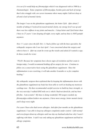 it to see if it would help my fibromyalgia which I was diagnosed with in 1980 by a
rheumatologist. Some symptoms of fibromyalgia, besides pain and lack of energy
that I also struggle with, are severe insomnia where many nights I did not sleep at
all and a lack of mental clarity.
The longer I was on the glutathione supplement, the better I felt. After about 2
months of taking it I noticed increased mental clarity, my energy level was up and
there was less stiffness in my joints and muscles. I sleep better and I feel better than
I have in 27 years! I am sleeping all night, every night, and my knee is NOT painful
anymore.
Now 1 ½ years since the fall, Oct. 1, I had a follow up with the knee specialist, the
orthopedic surgeon who I saw last April. I was concerned about the surgery and
when to have it. After my exam he wrote up the results and asked if l wanted a copy.
In those results he wrote:
“PLAN: Because her symptoms have shown signs of resolution and her exam is
benign today, I would recommend holding off on surgery for now. Continue to
follow on a conservative basis using the glutathione supplement. Since the
inflammation is now resolving, it will take another 6 months or so for complete
healing.”
My orthopedic surgeon then explained that by keeping the inflammation down with
the glutathione supplement my body has been able to work on healing my meniscus
cartilage tear. He then recommended careful exercise to build my knee strength, so
the very next day I walked ONE mile on it, which I had not dared do, and my knee
felt fine. I am ecstatic! My knee is doing wonderful, NO surgery needed, my
fibromyalgia seldom bothers me anymore, I have more energy, better mental clarity
and I sleep every night.
For years I have also had severe allergies. And after four months on the glutathione
supplement, I was able to keep my allergies completely under control. I felt normal
and even forgot about my allergies until one day my husband asked me why I wasn‟t
suffering with them. I said I was only taking my glutathione supplement and had no
allergy symptoms.
63 www.RobKellerMD.com
 