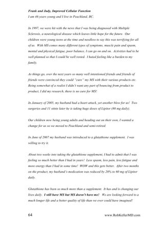 Frank and Judy, Improved Cellular Function
I am 46 years young and I live in Peachland, BC.
In 1997, we were hit with the news that I was being diagnosed with Multiple
Sclerosis, a neurological disease which leaves little hope for the future. Our
children were young teens at the time and needless to say this was terrifying for all
of us. With MS comes many different types of symptoms, muscle pain and spasm,
mental and physical fatigue, poor balance, I can go on and on. Activities had to be
well planned so that I could be well rested. I hated feeling like a burden to my
family.
As things go, over the next years so many well intentioned friends and friends of
friends were convinced they could “cure” my MS with their various products etc.
Being somewhat of a realist I didn‟t want any part of bouncing from product to
product, I did my research, there is no cure for MS!
In January of 2005, my husband had a heart attack, yet another blow for us! Two
surgeries and 11 stints later he is taking huge doses of Lipitor (80 mg daily).
Our children now being young adults and heading out on their own, I wanted a
change for us so we moved to Peachland and semi-retired.
In June of 2007 my husband was introduced to a glutathione supplement. I was
willing to try it.
About two weeks into taking the glutathione supplement, I had to admit that I was
feeling so much better than I had in years! Less spasm, less pain, less fatigue and
more energy than I had in some time! WOW and this gets better. After two months
on the product, my husband‟s medication was reduced by 20% to 60 mg of Lipitor
daily.
Glutathione has been so much more than a supplement. It has and is changing our
lives daily. I still have MS but MS doesn’t have me! We are looking forward to a
much longer life and a better quality of life than we ever could have imagined!
64 www.RobKellerMD.com
 
