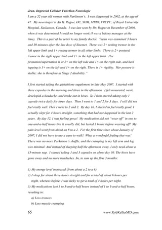 Jean, Improved Cellular Function-Neurologic
I am a 52 year old woman with Parkinson‟s. I was diagnosed in 2002, at the age of
47. My neurologist is Ali H. Rajput, OC, SOM, MBBS, FRCPC, of Royal University
Hospital, Saskatoon, Canada. I was last seen by Dr. Rajput in December of 2006,
when it was determined I could no longer work (I was a bakery manager at the
time). This is a part of his letter to my family doctor. “Jean was examined 3 hours
and 30 minutes after the last dose of Sinemet. There was 2+ resting tremor in the
left upper limb and 1+ resting tremor in all other limbs. There is 2+ postural
tremor in the right upper limb and 1+ in the left upper limb. Her
pronation/supernation is at 2+ on the left side and 1+ on the right side, and heel
tapping is 3+ on the left and 1+ on the right. There is 1+ rigidity. Her posture is
stable; she is therefore at Stage 2 disability.”
I first started taking the glutathione supplement in late May 2007. I started with
three capsules in the morning and three in the afternoon. I felt nauseated, weak,
developed a headache, and broke out in hives. So I then started taking only 1
capsule twice daily for three days. Then I went to 1 and 2 for 3 days. I still did not
feel really well. Then I went to 2 and 2. By day 10, I started to feel really good. I
actually slept for 4 hours straight, something that had not happened in the last 2
years. By day 12, I was feeling great! My medication did not “wear off” in one to
one-and-a-half hours like it usually did, but lasted 3 hours before wearing off! My
pain level went from about an 8 to a 2. For the first time since about January of
2007, I did not have to use a cane to walk! What a wonderful feeling that was!
There was no more Parkinson‟s shuffle, and the cramping in my left arm and leg
was minimal. And instead of sleeping half the afternoon away, I only need about a
15-minute nap. I started taking 3 and 3 capsules on about day 30. The hives have
gone away and no more headaches. So, to sum up the first 3 months:
1) My energy level increased (from about a 2 to a 6)
2) I sleep for about three hours straight and for a total of about 6 hours per
night, whereas before, I was lucky to get a total of 4 hours per night.
3) My medications last 3 to 3-and-a-half hours instead of 1 to 1-and-a-half hours,
resulting in:
a) Less tremors
b) Less muscle cramping
65 www.RobKellerMD.com
 