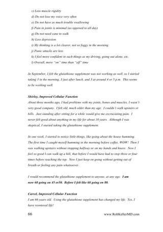 c) Less muscle rigidity
d) Do not lose my voice very often
e) Do not have as much trouble swallowing
f) Pain in joints is minimal (as opposed to all day)
g) Do not need cane to walk
h) Less depression
i) My thinking is a lot clearer, not so foggy in the morning
j) Panic attacks are less
k) I feel more confident in such things as my driving, going out alone, etc.
l) Overall, more “on” time than “off” time
In September, I felt the glutathione supplement was not working as well, so I started
taking 3 in the morning, 3 just after lunch, and 3 at around 4 or 5 p.m. This seems
to be working well.
Shirley, Improved Cellular Function
About three months ago, I had problems with my joints, bones and muscles, I wasn‟t
very good company. I felt old, much older than my age. I couldn‟t walk upstairs or
hills. Just standing after sitting for a while would give me excruciating pain. I
never felt good about anything in my life for about 10 years. Although I was
skeptical, I started taking the glutathione supplement.
In one week, I started to notice little things, like going about the house humming.
The first time I caught myself humming in the morning before coffee, WOW! Then I
was walking upstairs without stopping halfway or on my hands and knees. Now I
feel so good I can walk up a hill, that before I would have had to stop three or four
times before reaching the top. Now I just keep on going without getting out of
breath or feeling any pain whatsoever.
I would recommend the glutathione supplement to anyone, at any age. I am
now 68 going on 45 or50. Before I felt like 68 going on 80.
Carvel, Improved Cellular Function
I am 66 years old. Using the glutathione supplement has changed my life. Yes, I
have reentered life!
66 www.RobKellerMD.com
 