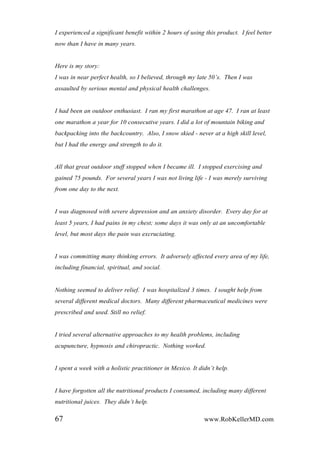 I experienced a significant benefit within 2 hours of using this product. I feel better
now than I have in many years.
Here is my story:
I was in near perfect health, so I believed, through my late 50‟s. Then I was
assaulted by serious mental and physical health challenges.
I had been an outdoor enthusiast. I ran my first marathon at age 47. I ran at least
one marathon a year for 10 consecutive years. I did a lot of mountain biking and
backpacking into the backcountry. Also, I snow skied - never at a high skill level,
but I had the energy and strength to do it.
All that great outdoor stuff stopped when I became ill. I stopped exercising and
gained 75 pounds. For several years I was not living life - I was merely surviving
from one day to the next.
I was diagnosed with severe depression and an anxiety disorder. Every day for at
least 5 years, I had pains in my chest; some days it was only at an uncomfortable
level, but most days the pain was excruciating.
I was committing many thinking errors. It adversely affected every area of my life,
including financial, spiritual, and social.
Nothing seemed to deliver relief. I was hospitalized 3 times. I sought help from
several different medical doctors. Many different pharmaceutical medicines were
prescribed and used. Still no relief.
I tried several alternative approaches to my health problems, including
acupuncture, hypnosis and chiropractic. Nothing worked.
I spent a week with a holistic practitioner in Mexico. It didn‟t help.
I have forgotten all the nutritional products I consumed, including many different
nutritional juices. They didn‟t help.
67 www.RobKellerMD.com
 