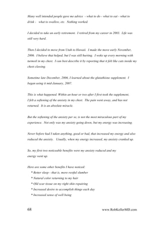 Many well intended people gave me advice - what to do - what to eat - what to
drink - what to swallow, etc. Nothing worked.
I decided to take an early retirement. I retired from my career in 2003. Life was
still very hard.
Then I decided to move from Utah to Hawaii. I made the move early November,
2006. I believe that helped, but I was still hurting. I woke up every morning with
turmoil in my chest. I can best describe it by reporting that it felt like cats inside my
chest clawing.
Sometime late December, 2006, I learned about the glutathione supplement. I
began using it mid-January, 2007.
This is what happened. Within an hour or two after I first took the supplement,
I felt a softening of the anxiety in my chest. The pain went away, and has not
returned. It is an absolute miracle.
But the softening of the anxiety per se, is not the most miraculous part of my
experience. Not only was my anxiety going down, but my energy was increasing.
Never before had I taken anything, good or bad, that increased my energy and also
reduced the anxiety. Usually, when my energy increased, my anxiety cranked up.
So, my first two noticeable benefits were my anxiety reduced and my
energy went up.
Here are some other benefits I have noticed:
* Better sleep - that is, more restful slumber
* Natural color returning to my hair
* Old scar tissue on my right shin repairing
* Increased desire to accomplish things each day
* Increased sense of well being
68 www.RobKellerMD.com
 