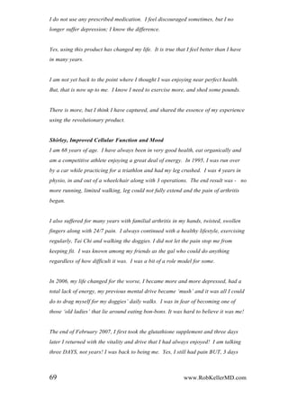 I do not use any prescribed medication. I feel discouraged sometimes, but I no
longer suffer depression; I know the difference.
Yes, using this product has changed my life. It is true that I feel better than I have
in many years.
I am not yet back to the point where I thought I was enjoying near perfect health.
But, that is now up to me. I know I need to exercise more, and shed some pounds.
There is more, but I think I have captured, and shared the essence of my experience
using the revolutionary product.
Shirley, Improved Cellular Function and Mood
I am 68 years of age. I have always been in very good health, eat organically and
am a competitive athlete enjoying a great deal of energy. In 1995, I was run over
by a car while practicing for a triathlon and had my leg crushed. I was 4 years in
physio, in and out of a wheelchair along with 3 operations. The end result was - no
more running, limited walking, leg could not fully extend and the pain of arthritis
began.
I also suffered for many years with familial arthritis in my hands, twisted, swollen
fingers along with 24/7 pain. I always continued with a healthy lifestyle, exercising
regularly, Tai Chi and walking the doggies. I did not let the pain stop me from
keeping fit. I was known among my friends as the gal who could do anything
regardless of how difficult it was. I was a bit of a role model for some.
In 2006, my life changed for the worse, I became more and more depressed, had a
total lack of energy, my previous mental drive became „mush‟ and it was all I could
do to drag myself for my doggies‟ daily walks. I was in fear of becoming one of
those „old ladies‟ that lie around eating bon-bons. It was hard to believe it was me!
The end of February 2007, I first took the glutathione supplement and three days
later I returned with the vitality and drive that I had always enjoyed! I am talking
three DAYS, not years! I was back to being me. Yes, I still had pain BUT, 3 days
69 www.RobKellerMD.com
 