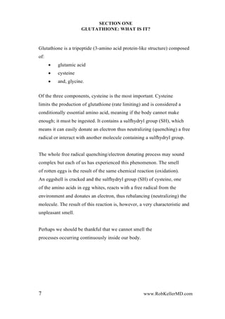 SECTION ONE
GLUTATHIONE: WHAT IS IT?
Glutathione is a tripeptide (3-amino acid protein-like structure) composed
of:
 glutamic acid
 cysteine
 and, glycine.
Of the three components, cysteine is the most important. Cysteine
limits the production of glutathione (rate limiting) and is considered a
conditionally essential amino acid, meaning if the body cannot make
enough; it must be ingested. It contains a sulfhydryl group (SH), which
means it can easily donate an electron thus neutralizing (quenching) a free
radical or interact with another molecule containing a sulfhydryl group.
The whole free radical quenching/electron donating process may sound
complex but each of us has experienced this phenomenon. The smell
of rotten eggs is the result of the same chemical reaction (oxidation).
An eggshell is cracked and the sulfhydryl group (SH) of cysteine, one
of the amino acids in egg whites, reacts with a free radical from the
environment and donates an electron, thus rebalancing (neutralizing) the
molecule. The result of this reaction is, however, a very characteristic and
unpleasant smell.
Perhaps we should be thankful that we cannot smell the
processes occurring continuously inside our body.
7 www.RobKellerMD.com
 