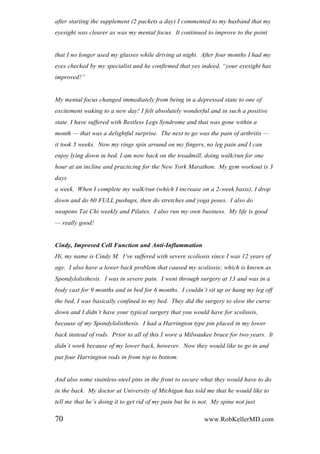 after starting the supplement (2 packets a day) I commented to my husband that my
eyesight was clearer as was my mental focus. It continued to improve to the point
that I no longer used my glasses while driving at night. After four months I had my
eyes checked by my specialist and he confirmed that yes indeed, “your eyesight has
improved!”
My mental focus changed immediately from being in a depressed state to one of
excitement waking to a new day! I felt absolutely wonderful and in such a positive
state. I have suffered with Restless Legs Syndrome and that was gone within a
month — that was a delightful surprise. The next to go was the pain of arthritis —
it took 5 weeks. Now my rings spin around on my fingers, no leg pain and I can
enjoy lying down in bed. I am now back on the treadmill, doing walk/run for one
hour at an incline and practicing for the New York Marathon. My gym workout is 3
days
a week. When I complete my walk/run (which I increase on a 2-week basis), I drop
down and do 60 FULL pushups, then do stretches and yoga poses. I also do
weapons Tai Chi weekly and Pilates. I also run my own business. My life is good
— really good!
Cindy, Improved Cell Function and Anti-Inflammation
Hi, my name is Cindy M. I‟ve suffered with severe scoliosis since I was 12 years of
age. I also have a lower back problem that caused my scoliosis; which is known as
Spondylolisthesis. I was in severe pain. I went through surgery at 13 and was in a
body cast for 9 months and in bed for 6 months. I couldn‟t sit up or hang my leg off
the bed, I was basically confined to my bed. They did the surgery to slow the curve
down and I didn‟t have your typical surgery that you would have for scoliosis,
because of my Spondylolisthesis. I had a Harrington type pin placed in my lower
back instead of rods. Prior to all of this I wore a Milwaukee brace for two years. It
didn‟t work because of my lower back, however. Now they would like to go in and
put four Harrington rods in from top to bottom.
And also some stainless-steel pins in the front to secure what they would have to do
in the back. My doctor at University of Michigan has told me that he would like to
tell me that he‟s doing it to get rid of my pain but he is not. My spine not just
70 www.RobKellerMD.com
 