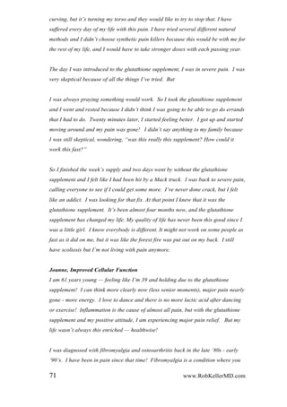 curving, but it‟s turning my torso and they would like to try to stop that. I have
suffered every day of my life with this pain. I have tried several different natural
methods and I didn‟t choose synthetic pain killers because this would be with me for
the rest of my life, and I would have to take stronger doses with each passing year.
The day I was introduced to the glutathione supplement, I was in severe pain. I was
very skeptical because of all the things I‟ve tried. But
I was always praying something would work. So I took the glutathione supplement
and I went and rested because I didn‟t think I was going to be able to go do errands
that I had to do. Twenty minutes later, I started feeling better. I got up and started
moving around and my pain was gone! I didn‟t say anything to my family because
I was still skeptical, wondering, “was this really this supplement? How could it
work this fast?”
So I finished the week‟s supply and two days went by without the glutathione
supplement and I felt like I had been hit by a Mack truck. I was back to severe pain,
calling everyone to see if I could get some more. I‟ve never done crack, but I felt
like an addict. I was looking for that fix. At that point I knew that it was the
glutathione supplement. It‟s been almost four months now, and the glutathione
supplement has changed my life. My quality of life has never been this good since I
was a little girl. I know everybody is different. It might not work on some people as
fast as it did on me, but it was like the forest fire was put out on my back. I still
have scoliosis but I‟m not living with pain anymore.
Joanne, Improved Cellular Function
I am 61 years young — feeling like I‟m 39 and holding due to the glutathione
supplement! I can think more clearly now (less senior moments), major pain nearly
gone - more energy. I love to dance and there is no more lactic acid after dancing
or exercise! Inflammation is the cause of almost all pain, but with the glutathione
supplement and my positive attitude, I am experiencing major pain relief. But my
life wasn‟t always this enriched — healthwise!
I was diagnosed with fibromyalgia and osteoarthritis back in the late „80s - early
„90‟s. I have been in pain since that time! Fibromyalgia is a condition where you
71 www.RobKellerMD.com
 