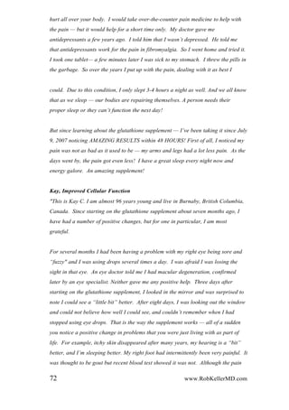 hurt all over your body. I would take over-the-counter pain medicine to help with
the pain — but it would help for a short time only. My doctor gave me
antidepressants a few years ago. I told him that I wasn‟t depressed. He told me
that antidepressants work for the pain in fibromyalgia. So I went home and tried it.
I took one tablet— a few minutes later I was sick to my stomach. I threw the pills in
the garbage. So over the years I put up with the pain, dealing with it as best I
could. Due to this condition, I only slept 3-4 hours a night as well. And we all know
that as we sleep — our bodies are repairing themselves. A person needs their
proper sleep or they can‟t function the next day!
But since learning about the glutathione supplement — I‟ve been taking it since July
9, 2007 noticing AMAZING RESULTS within 48 HOURS! First of all, I noticed my
pain was not as bad as it used to be — my arms and legs had a lot less pain. As the
days went by, the pain got even less! I have a great sleep every night now and
energy galore. An amazing supplement!
Kay, Improved Cellular Function
"This is Kay C. I am almost 96 years young and live in Burnaby, British Columbia,
Canada. Since starting on the glutathione supplement about seven months ago, I
have had a number of positive changes, but for one in particular, I am most
grateful.
For several months I had been having a problem with my right eye being sore and
“fuzzy" and I was using drops several times a day. I was afraid I was losing the
sight in that eye. An eye doctor told me I had macular degeneration, confirmed
later by an eye specialist. Neither gave me any positive help. Three days after
starting on the glutathione supplement, I looked in the mirror and was surprised to
note I could see a “little bit” better. After eight days, I was looking out the window
and could not believe how well I could see, and couldn‟t remember when I had
stopped using eye drops. That is the way the supplement works — all of a sudden
you notice a positive change in problems that you were just living with as part of
life. For example, itchy skin disappeared after many years, my hearing is a “bit”
better, and I‟m sleeping better. My right foot had intermittently been very painful. It
was thought to be gout but recent blood test showed it was not. Although the pain
72 www.RobKellerMD.com
 