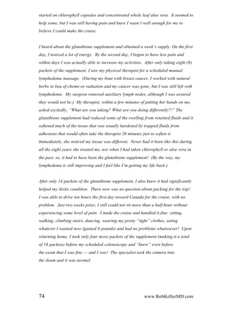 started on chlorophyll capsules and concentrated whole leaf aloe vera. It seemed to
help some, but I was still having pain and knew I wasn‟t well enough for me to
believe I could make the cruise.
I heard about the glutathione supplement and obtained a week‟s supply. On the first
day, I noticed a lot of energy. By the second day, I began to have less pain and
within days I was actually able to increase my activities. After only taking eight (8)
packets of the supplement, I saw my physical therapist for a scheduled manual
lymphedema massage. (During my bout with breast cancer, I worked with natural
herbs in lieu of chemo or radiation and my cancer was gone, but I was still left with
lymphedema. My surgeon removed auxiliary lymph nodes, although I was assured
they would not be.) My therapist, within a few minutes of putting her hands on me,
asked excitedly, “What are you taking? What are you doing differently?!” The
glutathione supplement had reduced some of the swelling from retained fluids and it
softened much of the tissue that was usually hardened by trapped fluids from
adhesions that would often take the therapist 20 minutes just to soften it.
Immediately, she noticed my tissue was different. Never had it been like this during
all the eight years she treated me, nor when I had taken chlorophyll or aloe vera in
the past, so, it had to have been the glutathione supplement! (By the way, my
lymphedema is still improving and I feel like I‟m getting my life back.)
After only 14 packets of the glutathione supplement, I also knew it had significantly
helped my ileitis condition. There now was no question about packing for the trip!
I was able to drive ten hours the first day toward Canada for the cruise, with no
problem. Just two weeks prior, I still could not sit more than a half-hour without
experiencing some level of pain. I made the cruise and handled it fine: sitting,
walking, climbing stairs, dancing, wearing my pretty “tight” clothes, eating
whatever I wanted now (gained 8 pounds) and had no problems whatsoever! Upon
returning home, I took only four more packets of the supplement (making it a total
of 18 packets) before my scheduled colonoscopy and “knew” even before
the exam that I was fine — and I was! The specialist took the camera into
the ileum and it was normal.
74 www.RobKellerMD.com
 