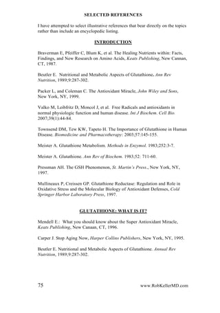 SELECTED REFERENCES
I have attempted to select illustrative references that bear directly on the topics
rather than include an encyclopedic listing.
INTRODUCTION
Braverman E, Pfeiffer C, Blum K, et al. The Healing Nutrients within: Facts,
Findings, and New Research on Amino Acids, Keats Publishing, New Cannan,
CT, 1987.
Beutler E. Nutritional and Metabolic Aspects of Glutathione. Ann Rev
Nutrition, 1989;9:287-302.
Packer L, and Coleman C. The Antioxidant Miracle, John Wiley and Sons,
New York, NY, 1999.
Valko M, Leibfritz D, Moncol J, et al. Free Radicals and antioxidants in
normal physiologic function and human disease. Int J Biochem. Cell Bio.
2007;39(1):44-84.
Townsend DM, Tew KW, Tapeto H. The Importance of Glutathione in Human
Disease. Biomedicine and Pharmacotherapy: 2003;57:145-155.
Meister A. Glutathione Metabolism. Methods in Enzymol. 1983;252:3-7.
Meister A. Glutathione. Ann Rev of Biochem. 1983;52: 711-60.
Pressman AH. The GSH Phenomenon, St. Martin‟s Press., New York, NY,
1997.
Mullineaux P, Creissen GP. Glutathione Reductase: Regulation and Role in
Oxidative Stress and the Molecular Biology of Antioxidant Defenses, Cold
Springer Harbor Laboratory Press, 1997.
GLUTATHIONE: WHAT IS IT?
Mendell E.: What you should know about the Super Antioxidant Miracle,
Keats Publishing, New Canaan, CT, 1996.
Carper J. Stop Aging Now, Harper Collins Publishers, New York, NY, 1995.
Beutler E. Nutritional and Metabolic Aspects of Glutathione. Annual Rev
Nutrition, 1989;9:287-302.
75 www.RobKellerMD.com
 