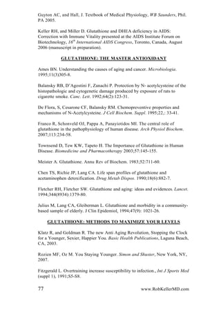 Guyton AC, and Hall, J. Textbook of Medical Physiology, WB Saunders, Phil.
PA 2005.
Keller RH, and Miller D. Glutathione and DHEA deficiency in AIDS:
Correction with Immune Vitality presented at the AIDS Institute Forum on
Biotechnology, 16th
International AIDS Congress, Toronto, Canada, August
2006 (manuscript in preparation).
GLUTATHIONE: THE MASTER ANTIOXIDANT
Ames BN. Understanding the causes of aging and cancer. Microbiologia.
1995;11(3)305-8.
Balansky RB, D’Agostini F, Zanachi P. Protection by N- acetylcysteine of the
histopathologic and cytogenetic damage produced by exposure of rats to
cigarette smoke. Canc. Lett. 1992;64(2):123-31.
De Flora, S, Cesarone CF, Balansky RM. Chemopreventive properties and
mechanisms of N-Acetylcysteine. J Cell Biochem. Suppl. 1995;22,: 33-41.
Franco R, Schonveld OJ, Pappa A, Panayiotidos MI. The central role of
glutathione in the pathophysiology of human disease. Arch Physiol Biochem.
2007;113:234-58.
Townsend D, Tew KW, Tapeto H. The Importance of Glutathione in Human
Disease. Biomedicine and Pharmacotherapy 2003;57:145-155.
Meister A. Glutathione. Annu Rev of Biochem. 1983;52:711-60.
Chen TS, Richie JP, Lang CA. Life span profiles of glutathione and
acetaminophen detoxification. Drug Metab Dispos. 1990;18(6):882-7.
Fletcher RH, Fletcher SW. Glutathione and aging: ideas and evidences. Lancet.
1994;344(8934):1379-80.
Julius M, Lang CA, Gleiberman L. Glutathione and morbidity in a community-
based sample of elderly. J Clin Epidemiol. 1994;47(9): 1021-26.
GLUTATHIONE: METHODS TO MAXIMIZE YOUR LEVELS
Klatz R, and Goldman R. The new Anti Aging Revolution, Stopping the Clock
for a Younger, Sexier, Happier You. Basic Health Publications, Laguna Beach,
CA, 2003.
Rozien MF, Oz M. You Staying Younger. Simon and Shuster, New York, NY,
2007.
Fitzgerald L. Overtraining increase susceptibility to infection., Int J Sports Med
(suppl 1), 1991;S5-S8.
77 www.RobKellerMD.com
 