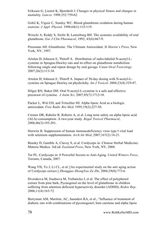 Erikssen G, Liestol K, Bjornholt J. Changes in physical fitness and changes in
mortality. Lancet. 1998;352:759-62.
Gohil K, Viguie C, Stanley WC. Blood glutathione oxidation during human
exercise. J Appl. Physiol. 1998;64(1):115-119.
Witschi A, Reddy S, Stofer B, Lanterburg BH. The systemic availability of oral
glutathione. Eur J Clin Pharmacol, 1992; 43(6):667-9.
Pressman AH. Glutathione: The Ultimate Antioxidant. St Martin‟s Press, New
York, NY, 1997.
Artslen D, Johnson E, Thitoff A. Distribution of radio-labeled N-acetyl-L-
cysteine in Sprague-Dawley rats and its effect on glutathione metabolism
following single and repeat dosage by oral gavage. Cutan Ocul Toxicology.
2007;26(2):113-34.
Artslen D, Johnson E, Thitoff A. Impact of 30-day dosing with N-acetyl-L-
cysteine on Sprague Dawley rat phydiolohy. Int J Toxicol. 2004;23(4):329-47.
Dilger RN, Baker DH. Oral N-acetyl-L-cysteine is a safe and effective
precursor of cysteine. J Anim Sci. 2007;85(7):1712-18.
Packer L, Witi EH, and Tritschler HJ. Alpha lipoic Acid as a biologic
antioxidant. Free Radic Bio Med. 1995;19(2):227-50.
Cremer DR, Rabeler R, Roberts A, et al. Long term safety on alpha lipoic acid
(ALA) consumption: A two-year study. Regal Toxicol Pharmacol,
2006;46(3):193-201.
Hurwitz B. Suppression of human immunodeficiency virus type I viral load
with selenium supplementation. Arch Int Med, 2007;167(2):16-21.
Bensky D, Gamble A, Clavey S, et al. Cordyceps in: Chinese Herbal Medicine:
Materia Medica. 3rd ed. Eastland Press, New York, NY, 2004.
Tai PL. Cordyceps in: 8 Powerful Secrets to Anti-Aging. United Winters Press,
Toronto, Canada, 2007.
Wang YH, Ye J, Li CL, et al. [An experimental study on the anti aging action
of Cordyceps extract.] Zhongguo ZhongYao Za Zhi, 2004;29(8):773-6.
Dvorakova M, Siudnova M, Trebaticka J, et al. The effect of polyphenol
extract from pine bark, Pycnogenol on the level of glutathione in children
suffering from attention deficient hyperactivity disorder (ADHD). Redox Rep.
2006;11(4):163-72.
Berryman AM, Maritim, AC, Saunders RA, et al., “Influence of treatment of
diabetic rats with combinations of pyconogenol, beta carotene and alpha lipoic
78 www.RobKellerMD.com
 